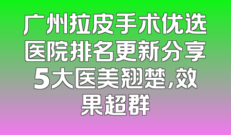 广州拉皮手术优选医院排名更新分享5大医美翘楚，效果超群