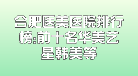 合肥医美医院排行榜：前十名华美艺星韩美等