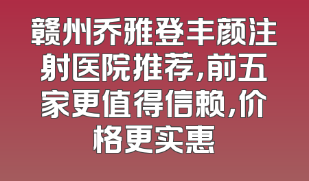 赣州乔雅登丰颜注射医院推荐，前五家更值得信赖，价格更实惠
