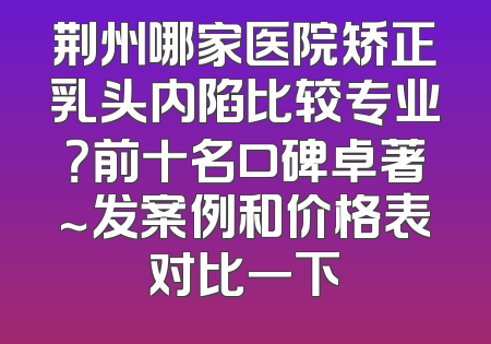 荆州哪家医院矫正乳头内陷比较专业？前十名口碑卓著～发案例和价格表对比一下