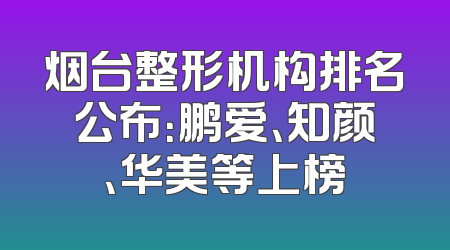 烟台整形机构排名公布：鹏爱、知颜、华美等上榜