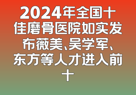 2024年全国十佳磨骨医院如实发布薇美、吴学军、东方等人才进入前十