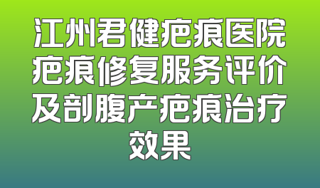 江州君健疤痕医院疤痕修复服务评价及剖腹产疤痕治疗效果