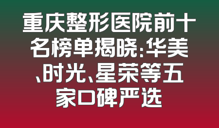 重庆整形医院前十名榜单揭晓：华美、时光、星荣等五家口碑严选
