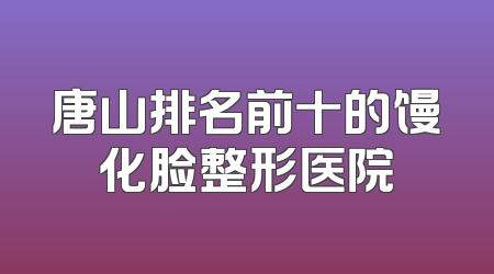 唐山排名前十的馒化脸整形医院