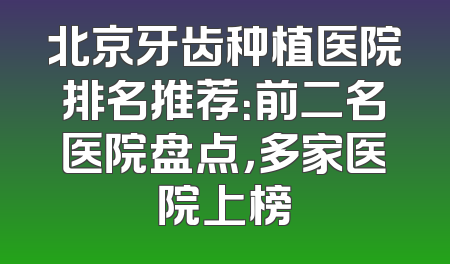 北京牙齿种植医院排名推荐：前二名医院盘点，多家医院上榜