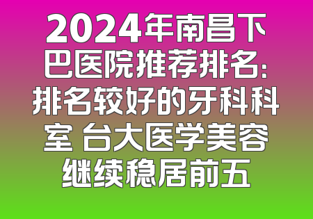 2024年南昌下巴医院推荐排名：排名较好的牙科科室 台大医学美容继续稳居前五