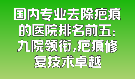 国内专业去除疤痕的医院排名前五：九院领衔，疤痕修复技术卓越