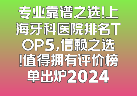 专业靠谱之选！上海牙科医院排名TOP5，信赖之选！值得拥有评价榜单出炉2024