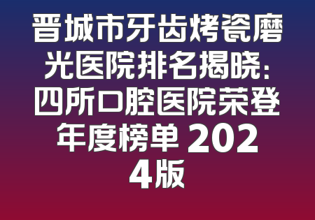 晋城市牙齿烤瓷磨光医院排名揭晓：四所口腔医院荣登年度榜单 2024版