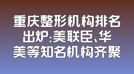 重庆整形机构排名出炉：美联臣、华美等知名机构齐聚