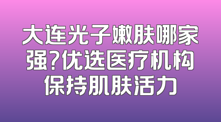大连光子嫩肤哪家强？优选医疗机构保持肌肤活力