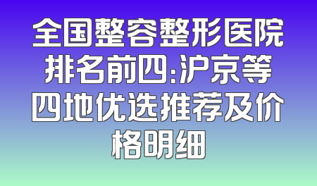 全国整容整形医院排名前四：沪京等四地优选推荐及价格明细