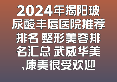 2024年揭阳玻尿酸丰唇医院推荐排名 整形美容排名汇总 武威华美、康美很受欢迎