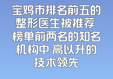 宝鸡市排名前五的整形医生被推荐 榜单前两名的知名机构中 高以升的技术领先