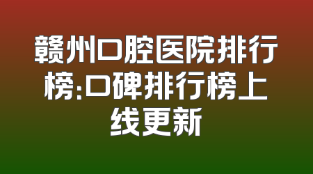 赣州口腔医院排行榜：口碑排行榜上线更新