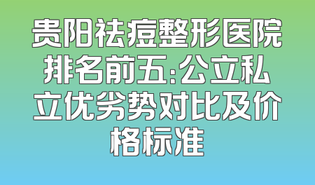 贵阳祛痘整形医院排名前五：公立私立优劣势对比及价格标准