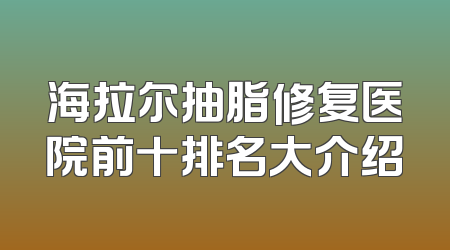 海拉尔抽脂修复医院前十排名大介绍