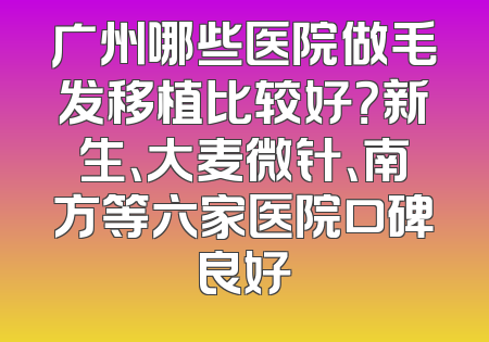 广州哪些医院做毛发移植比较好？新生、大麦微针、南方等六家医院口碑良好