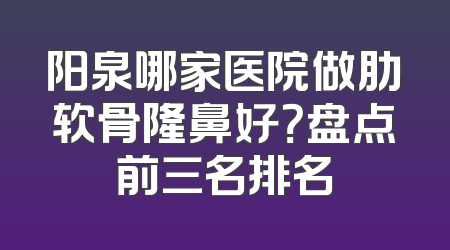 阳泉哪家医院做肋软骨隆鼻好？盘点前三名排名