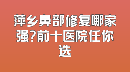萍乡鼻部修复哪家强？前十医院任你选