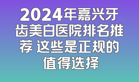 2024年嘉兴牙齿美白医院排名推荐 这些是正规的 值得选择