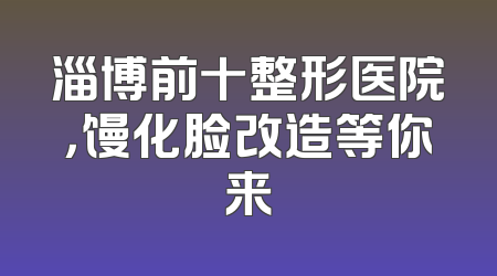 淄博前十整形医院，馒化脸改造等你来