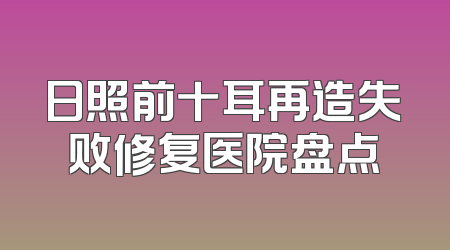 日照前十耳再造失败修复医院盘点