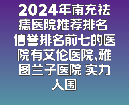 2024年南充祛痣医院推荐排名 信誉排名前七的医院有艾伦医院、雅图兰子医院 实力入围