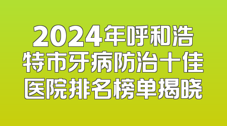 2024年呼和浩特市牙病防治十佳医院排名榜单揭晓