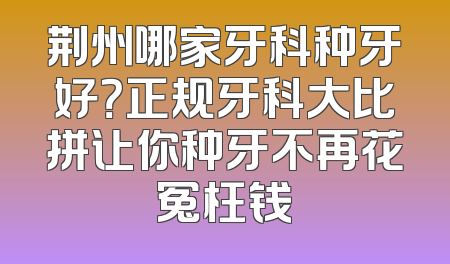荆州哪家牙科种牙好？正规牙科大比拼让你种牙不再花冤枉钱