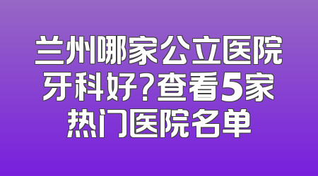 兰州哪家公立医院牙科好？查看5家热门医院名单