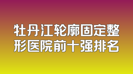 牡丹江轮廓固定整形医院前十强排名