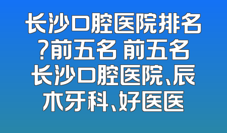 长沙口腔医院排名？前五名 前五名长沙口腔医院、辰木牙科、好医医