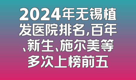 2024年无锡植发医院排名，百年、新生、施尔美等多次上榜前五