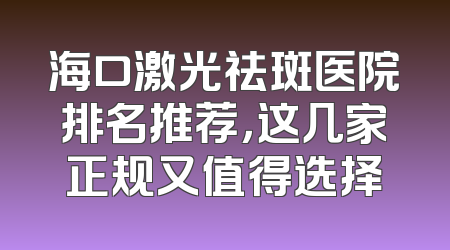 海口激光祛斑医院排名推荐，这几家正规又值得选择