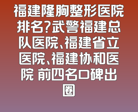 福建隆胸整形医院排名？武警福建总队医院、福建省立医院、福建协和医院 前四名口碑出圈
