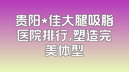 贵阳*佳大腿吸脂医院排行，塑造完美体型