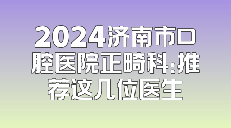 2024济南市口腔医院正畸科：推荐这几位医生
