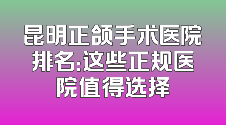 昆明正颌手术医院排名：这些正规医院值得选择