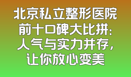 北京私立整形医院前十口碑大比拼：人气与实力并存，让你放心变美