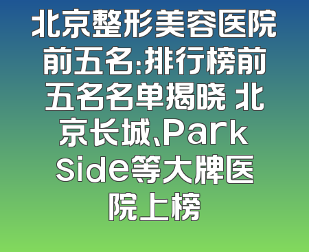 北京整形美容医院前五名：排行榜前五名名单揭晓 北京长城、Parkside等大牌医院上榜