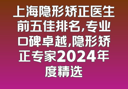 上海隐形矫正医生前五佳排名，专业口碑卓越，隐形矫正专家2024年度精选
