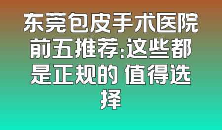 东莞包皮手术医院前五推荐：这些都是正规的 值得选择