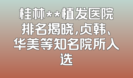 桂林**植发医院排名揭晓，贞韩、华美等知名院所入选