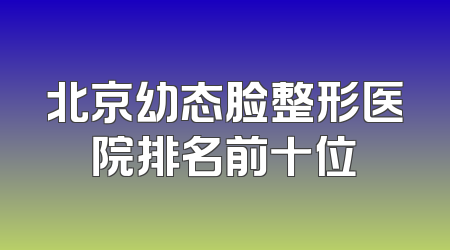 北京幼态脸整形医院排名前十位