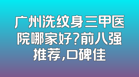 广州洗纹身三甲医院哪家好？前八强推荐，口碑佳