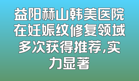 益阳赫山韩美医院在妊娠纹修复领域多次获得推荐，实力显著