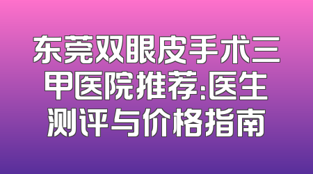 东莞双眼皮手术三甲医院推荐：医生测评与价格指南
