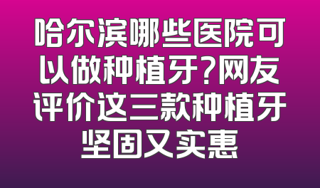 哈尔滨哪些医院可以做种植牙？网友评价这三款种植牙坚固又实惠
